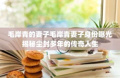 毛岸青的妻子毛岸青妻子身份曝光揭秘尘封多年的传奇人生