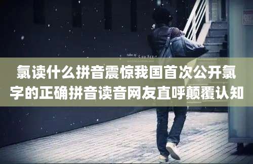 氯读什么拼音震惊我国首次公开氯字的正确拼音读音网友直呼颠覆认知