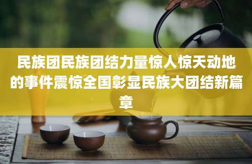 民族团民族团结力量惊人惊天动地的事件震惊全国彰显民族大团结新篇章