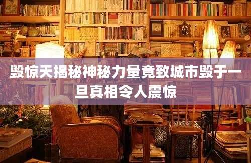 毁惊天揭秘神秘力量竟致城市毁于一旦真相令人震惊