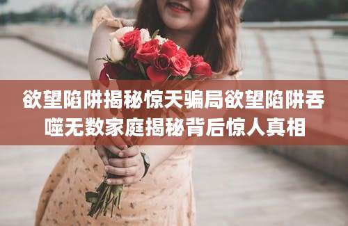 欲望陷阱揭秘惊天骗局欲望陷阱吞噬无数家庭揭秘背后惊人真相