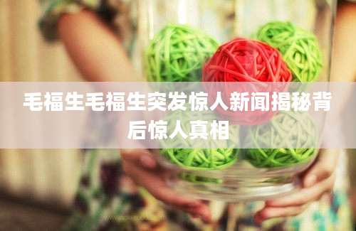 毛福生毛福生突发惊人新闻揭秘背后惊人真相