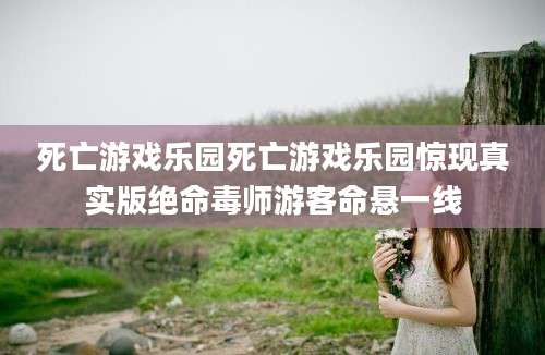 死亡游戏乐园死亡游戏乐园惊现真实版绝命毒师游客命悬一线