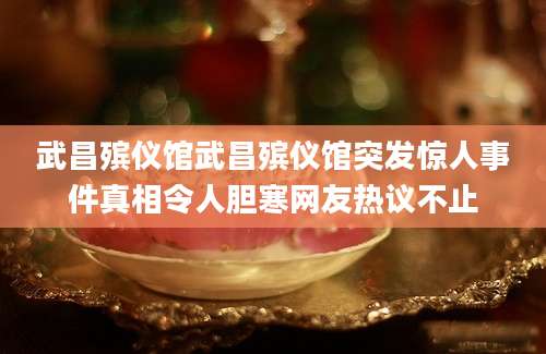 武昌殡仪馆武昌殡仪馆突发惊人事件真相令人胆寒网友热议不止