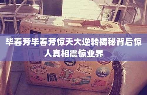毕春芳毕春芳惊天大逆转揭秘背后惊人真相震惊业界