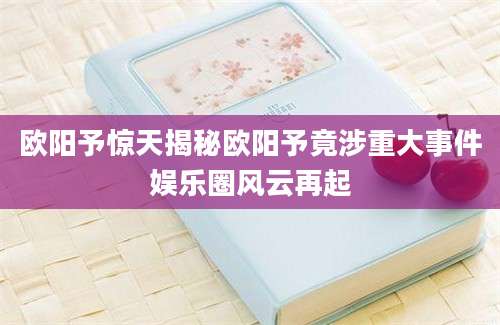 欧阳予惊天揭秘欧阳予竟涉重大事件娱乐圈风云再起