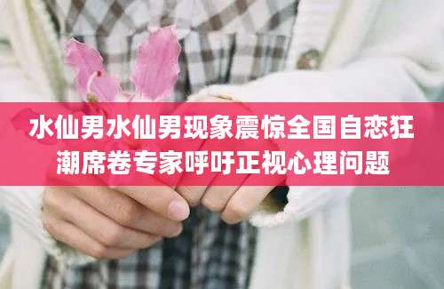 水仙男水仙男现象震惊全国自恋狂潮席卷专家呼吁正视心理问题