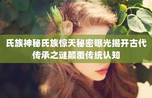 氏族神秘氏族惊天秘密曝光揭开古代传承之谜颠覆传统认知
