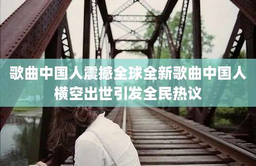 歌曲中国人震撼全球全新歌曲中国人横空出世引发全民热议