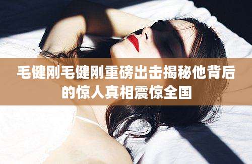 毛健刚毛健刚重磅出击揭秘他背后的惊人真相震惊全国