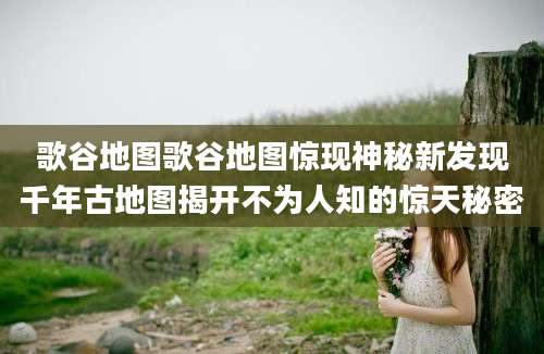 歌谷地图歌谷地图惊现神秘新发现千年古地图揭开不为人知的惊天秘密