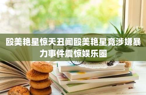 殴美艳星惊天丑闻殴美艳星竟涉嫌暴力事件震惊娱乐圈