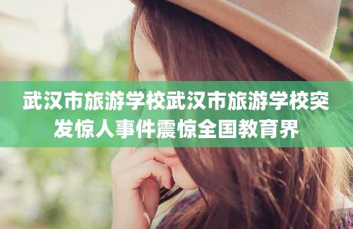 武汉市旅游学校武汉市旅游学校突发惊人事件震惊全国教育界