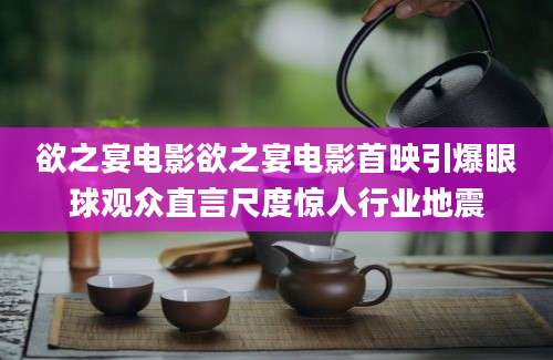 欲之宴电影欲之宴电影首映引爆眼球观众直言尺度惊人行业地震