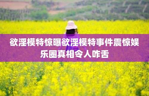 欲淫模特惊曝欲淫模特事件震惊娱乐圈真相令人咋舌