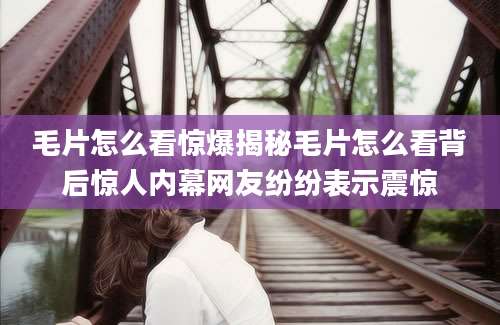 毛片怎么看惊爆揭秘毛片怎么看背后惊人内幕网友纷纷表示震惊