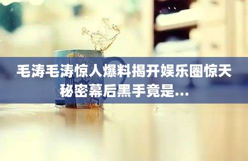 毛涛毛涛惊人爆料揭开娱乐圈惊天秘密幕后黑手竟是...