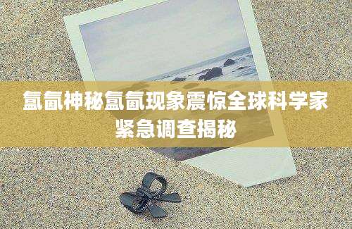 氲氤神秘氲氤现象震惊全球科学家紧急调查揭秘